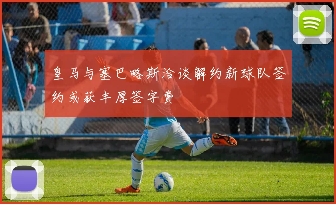 皇马与塞巴略斯洽谈解约新球队签约或获丰厚签字费