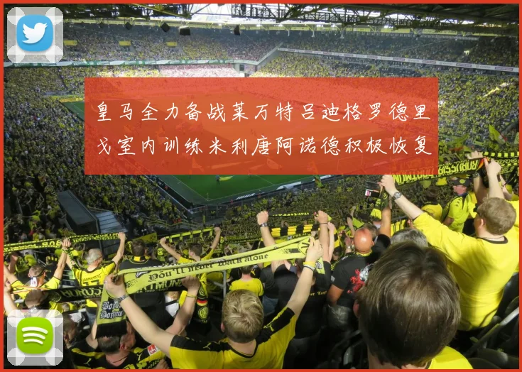 皇马全力备战莱万特吕迪格罗德里戈室内训练米利唐阿诺德积极恢复状态