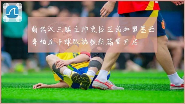 前武汉三镇主帅莫拉正式加盟墨西哥帕丘卡球队执教新篇章开启