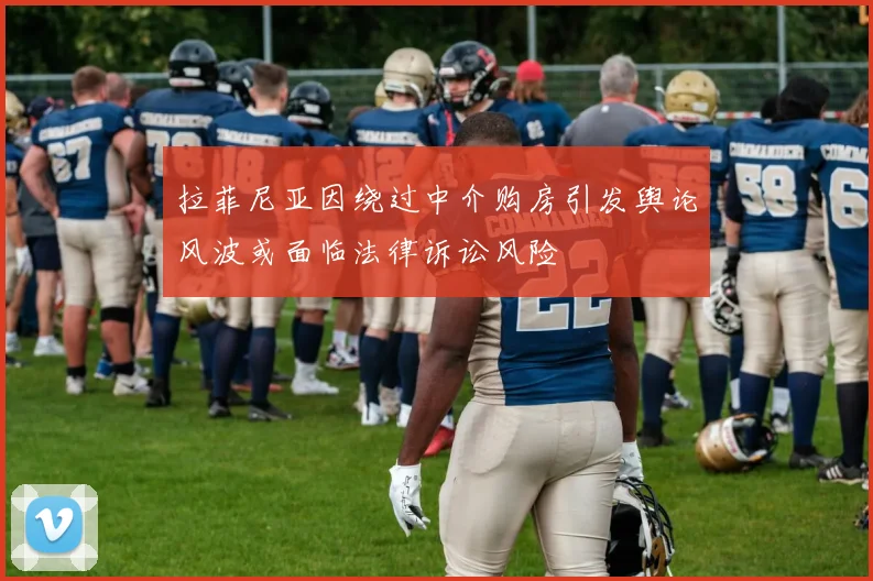 拉菲尼亚因绕过中介购房引发舆论风波或面临法律诉讼风险