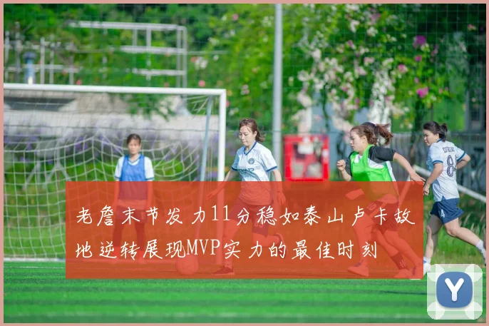 老詹末节发力11分稳如泰山卢卡故地逆转展现MVP实力的最佳时刻