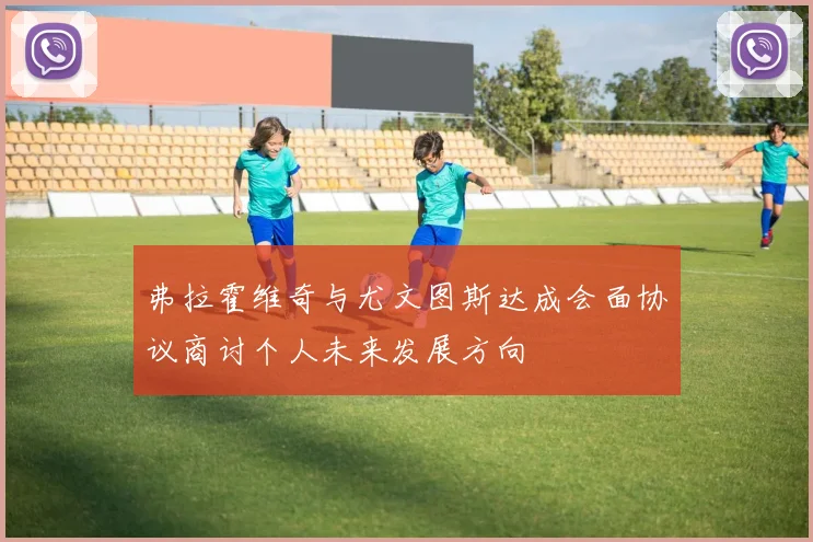 弗拉霍维奇与尤文图斯达成会面协议商讨个人未来发展方向