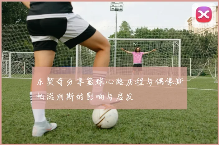 东契奇分享篮球心路历程与偶像斯帕诺利斯的影响与启发