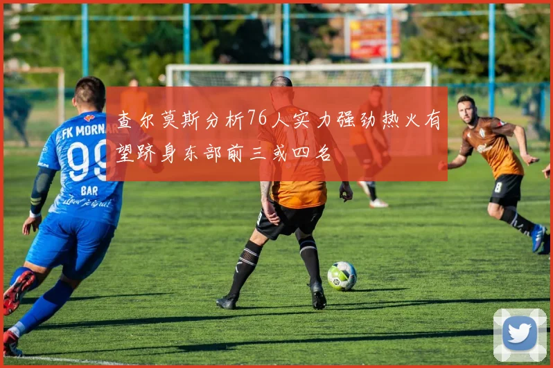 查尔莫斯分析76人实力强劲热火有望跻身东部前三或四名