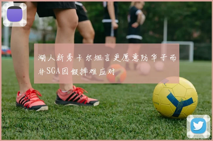 湖人新秀卡尔坦言更愿意防华子而非SGA因假摔难应对