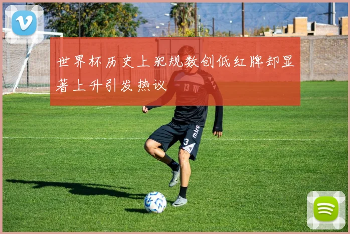 世界杯历史上犯规数创低红牌却显著上升引发热议
