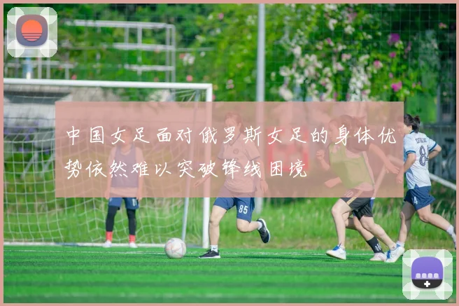 中国女足面对俄罗斯女足的身体优势依然难以突破锋线困境