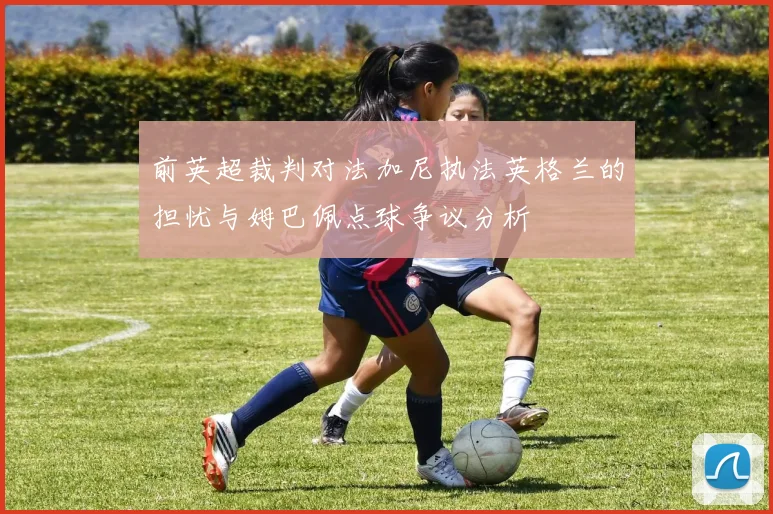 前英超裁判对法加尼执法英格兰的担忧与姆巴佩点球争议分析