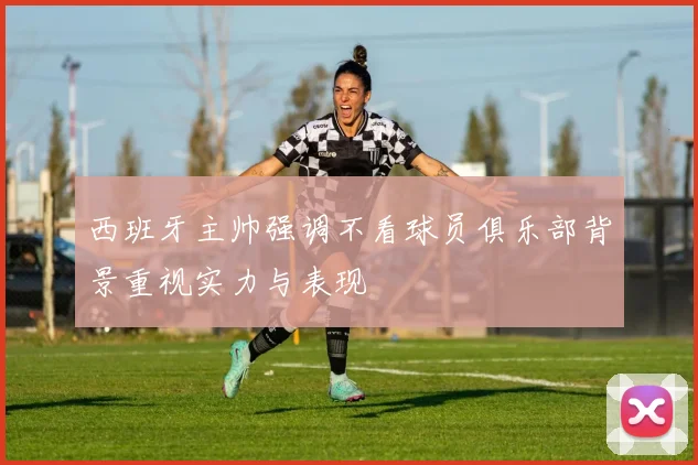 西班牙主帅强调不看球员俱乐部背景重视实力与表现