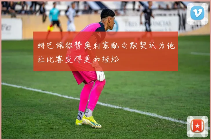 姆巴佩称赞奥利塞配合默契认为他让比赛变得更加轻松