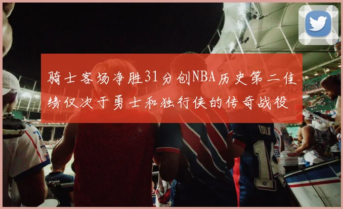 骑士客场净胜31分创NBA历史第二佳绩仅次于勇士和独行侠的传奇战役