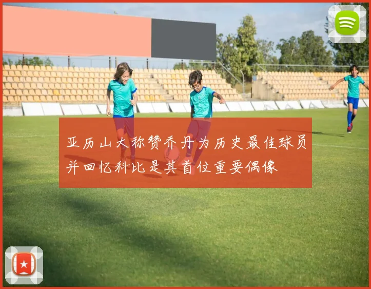 亚历山大称赞乔丹为历史最佳球员并回忆科比是其首位重要偶像