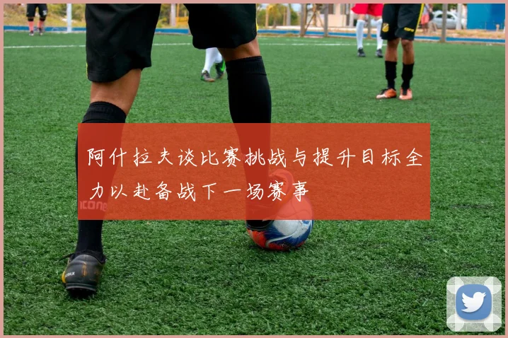 阿什拉夫谈比赛挑战与提升目标全力以赴备战下一场赛事