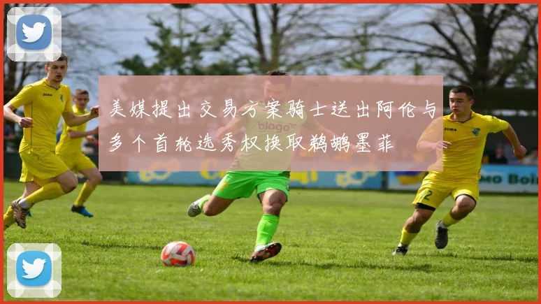 美媒提出交易方案骑士送出阿伦与多个首轮选秀权换取鹈鹕墨菲