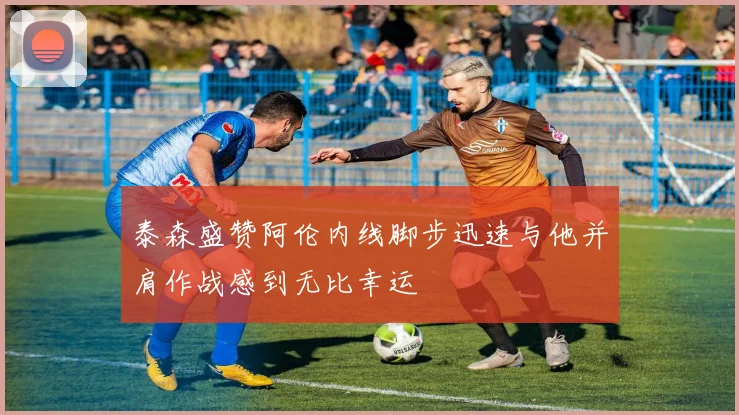 泰森盛赞阿伦内线脚步迅速与他并肩作战感到无比幸运