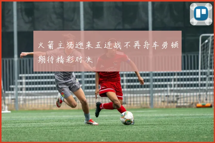火箭主场迎来五连战不再舟车劳顿期待精彩对决