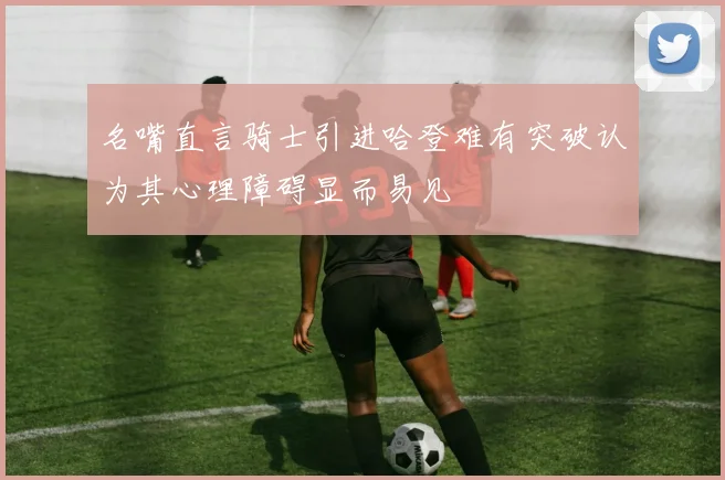 名嘴直言骑士引进哈登难有突破认为其心理障碍显而易见